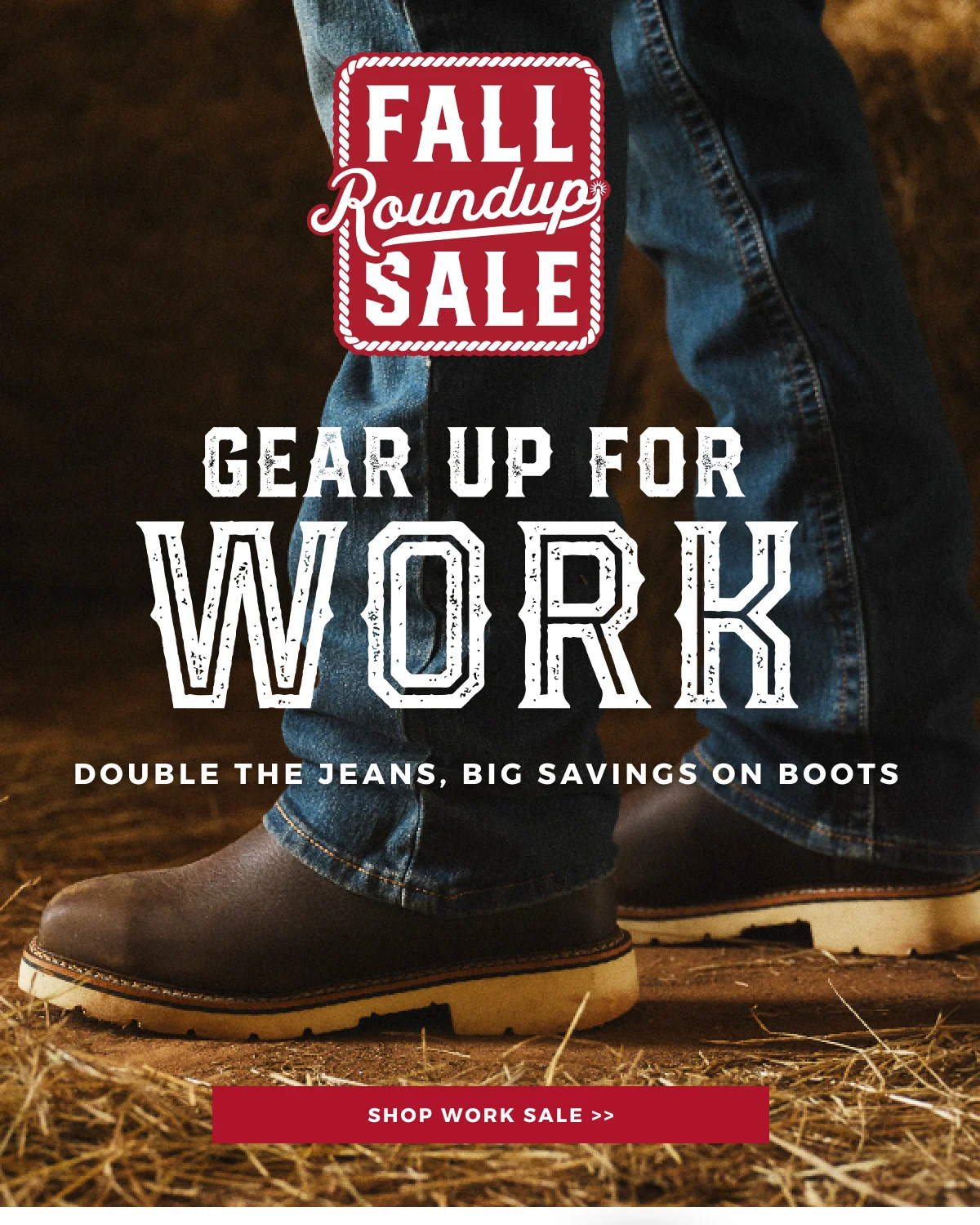 FALL ROUNDUP SALE | GEAR UP FOR WORK | DOUBLE THE JEANS, BIG SAVINGS ON BOOTS | SHOP WORK SALE >>