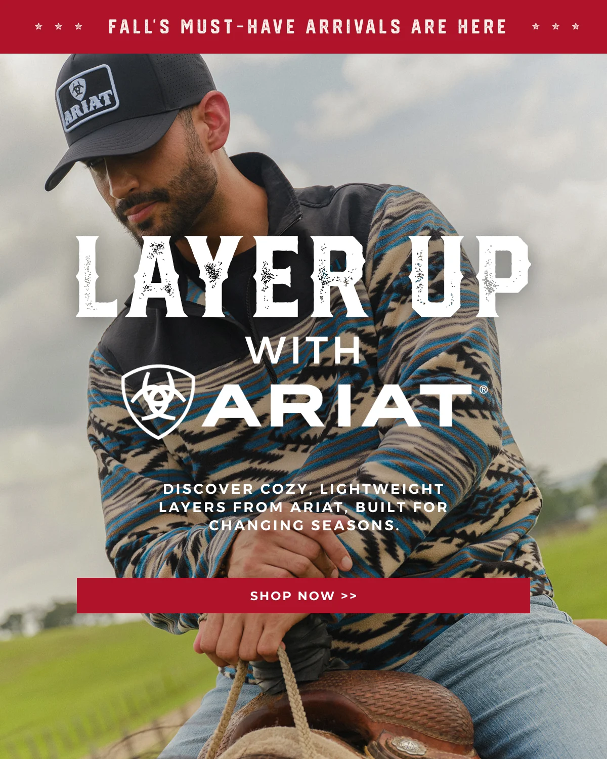 FALL'S MUST-HAVE NEW ARRIVALS ARE HERE | LAYER UP WITH ARIAT | DISCOVER COZY, LIGHTWEIGHT LAYERS FROM ARIAT, BUILT FOR CHANGING SEASONS | SHOP NOW >>