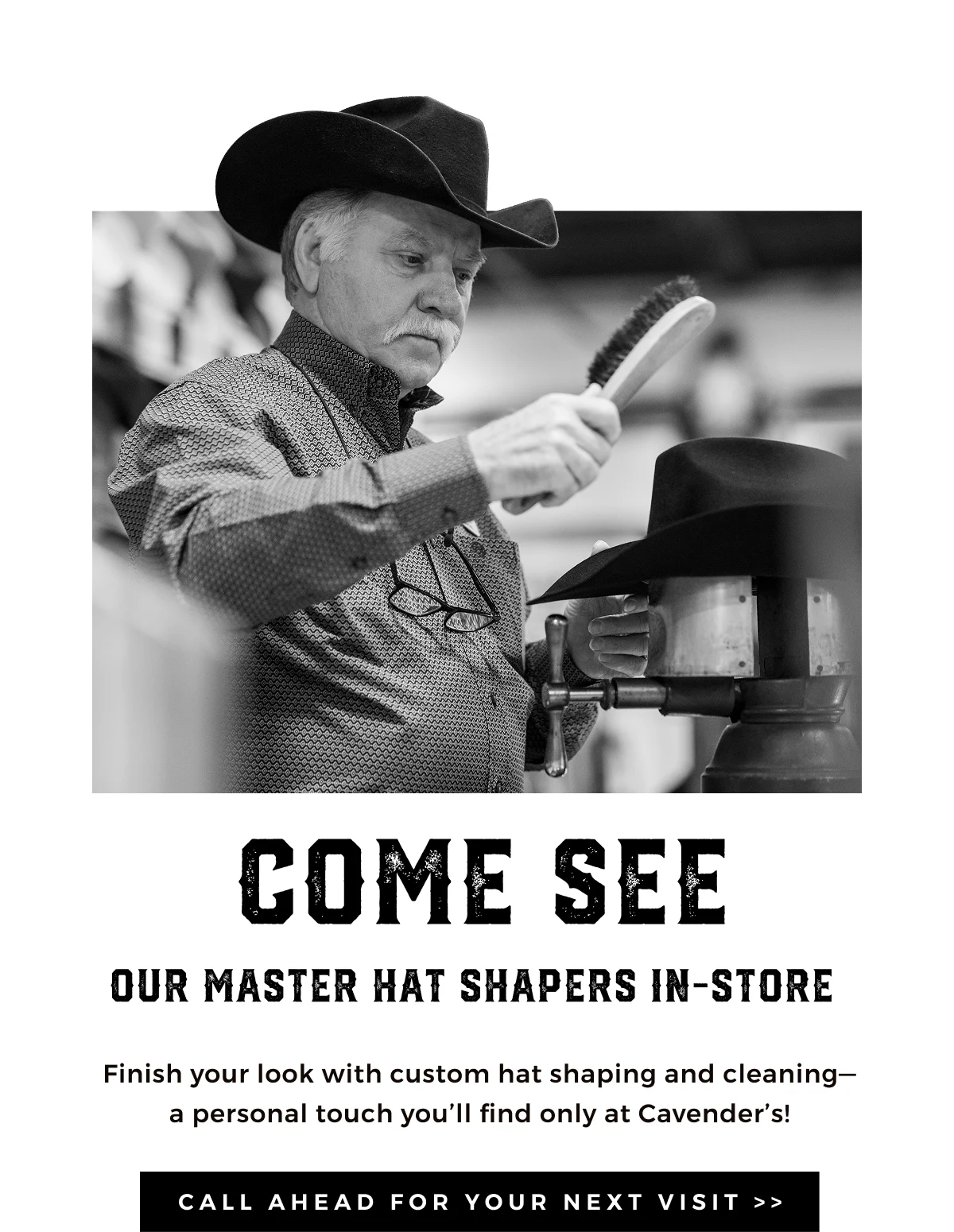 COME SEE OUR MASTER HAT SHAPERS IN-STORE | Finish your look with custom hat shaping and cleaning-a personal touch you'll find only at Cavender's! | CALL AHEAD FOR YOUR NEXT VISIT >>