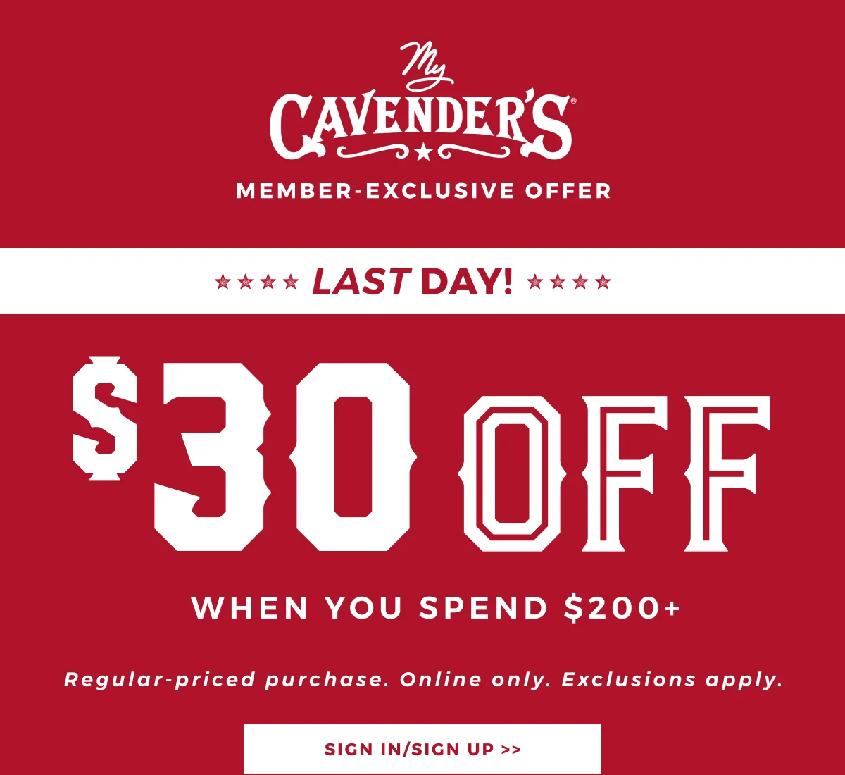 MY CAVENDER'S MEMBER EXCLUSIVE LAST DAY $30 OFF $200+ REGULAR PRICED PURCHASES. ONLINE ONLY. EXCLUSIONS APPLY.