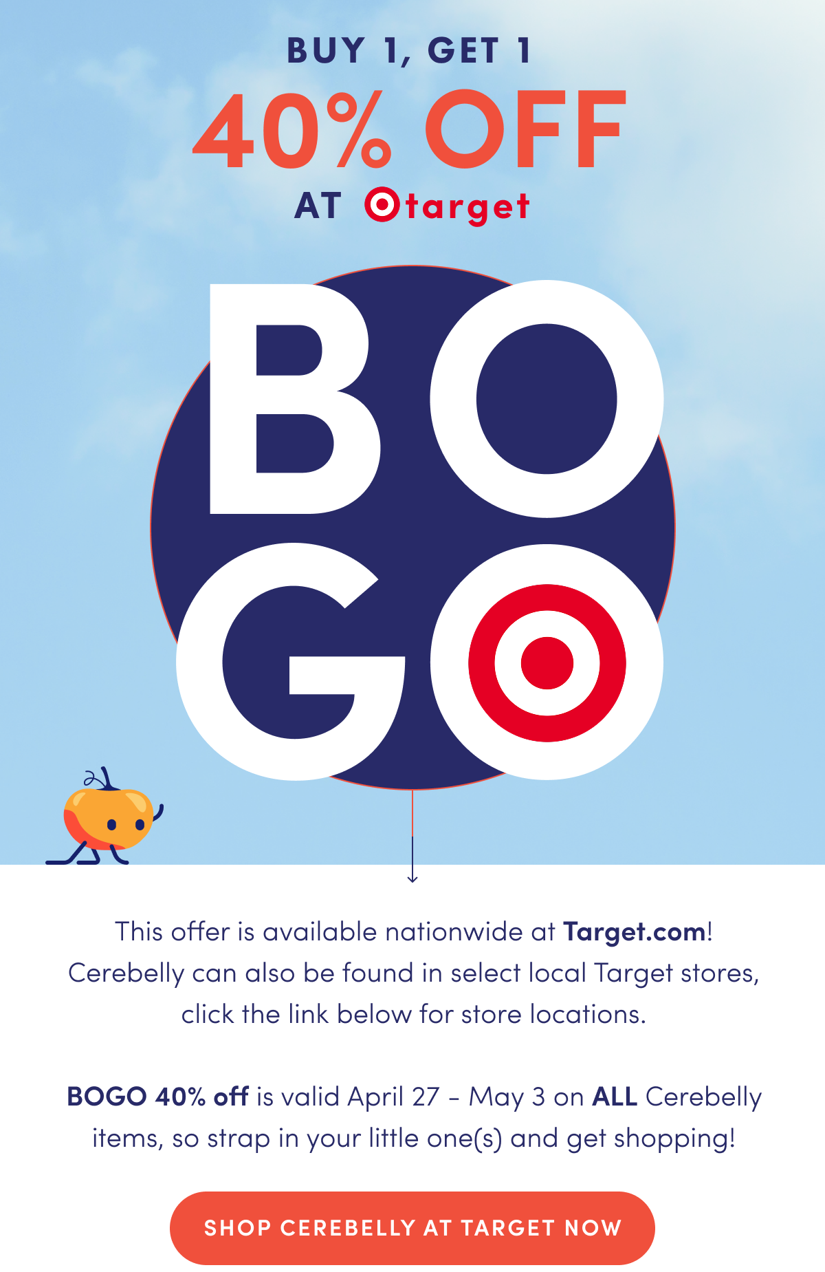 Buy 1, Get 1 40% OFF at Target | This offer is available nationwide at target.com! Cerebelly can also be found in select local Target stores, click the link below for store locations. BOGO 40% off is valid April 27 - May 3 on ALL Cerebelly items, so strap in your little one(s) and get shopping! | SHOP CEREBELLY AT TARGET NOW