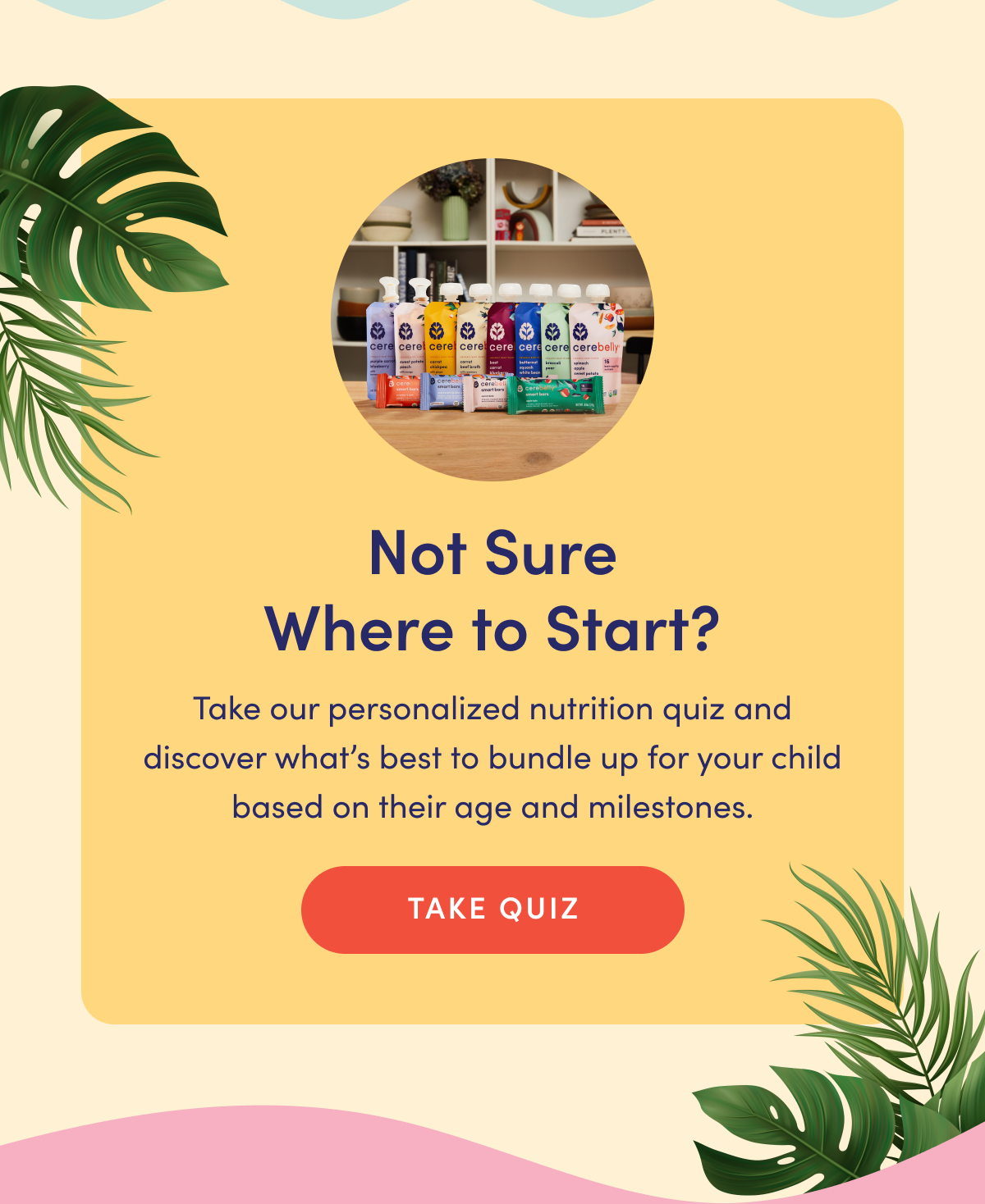 Not Sure Where to Start? | Take our personalized nutrition quiz and discover what's best to bundle up for your child based on their age and milestones. | TAKE QUIZ