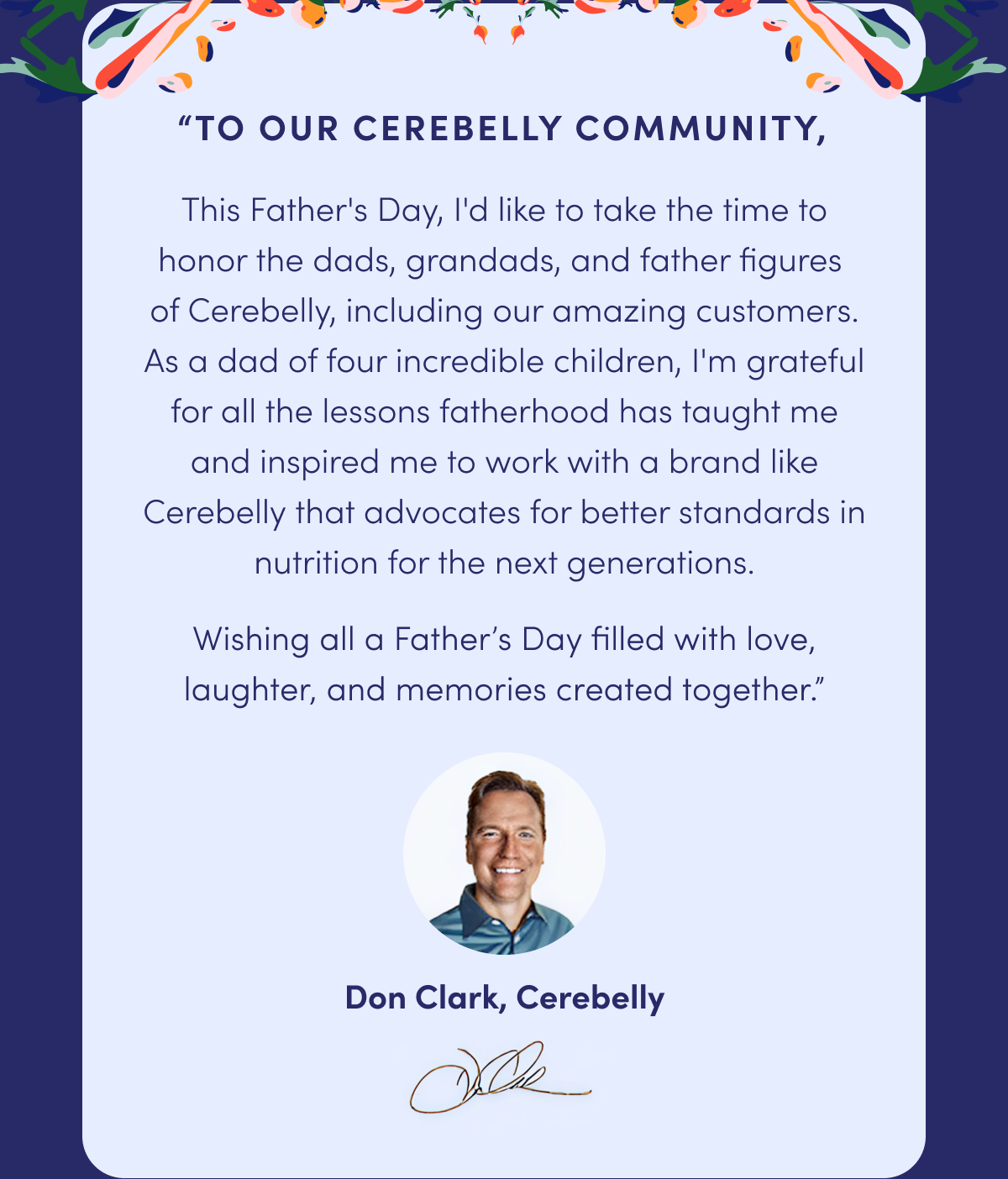 "To Our Cerebelly Community, This Father's Day, I'd like to take the time to honor the dads, grandads, and father figures of Cerebelly, including our amazing customers. As a dad of four incredible children, I'm grateful for all the lessons fatherhood has taught me and inspired me to work with a brand like Cerebelly that advocates for better standards in nutrition for the next generations. Wishing all a Father's Day filled with love, laughter, and memories created together." | Don Clark, Cerebelly