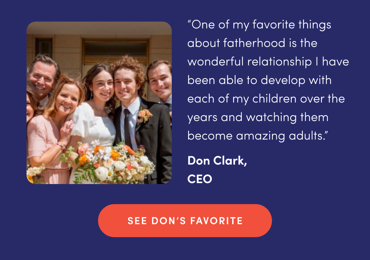 "One of my favorite things about fatherhood is the wonderful relationship I have been able to develop with each of my children over the years and watching them become amazing adults." - Don Clark, CEO | SEE DON'S FAVORITE