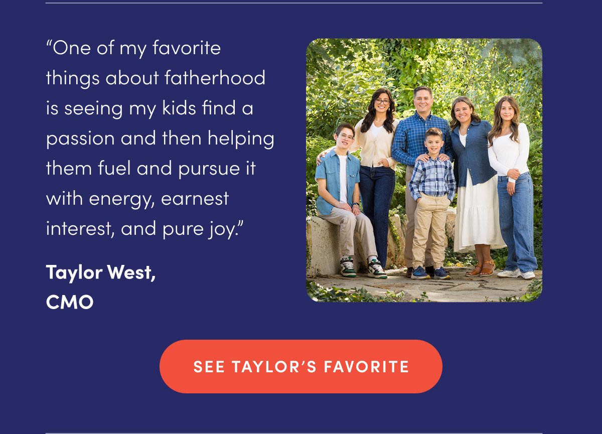 "One of my favorite things about fatherhood is seeing my kids find a passion and then helping them fuel and pursue it with energy, earnest interest, and pure joy." - Taylor West, CMO