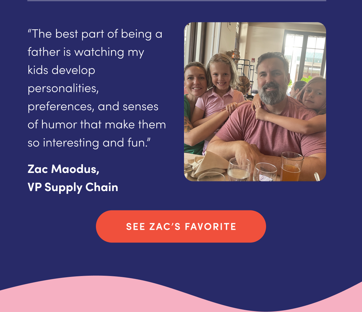 "The best part of being a father is watching my kids develop personalities, preferences, and senses of humor that make them so interesting and fun." - Zac Maodus, VP Supply Chain | SEE ZAC'S FAVORITE