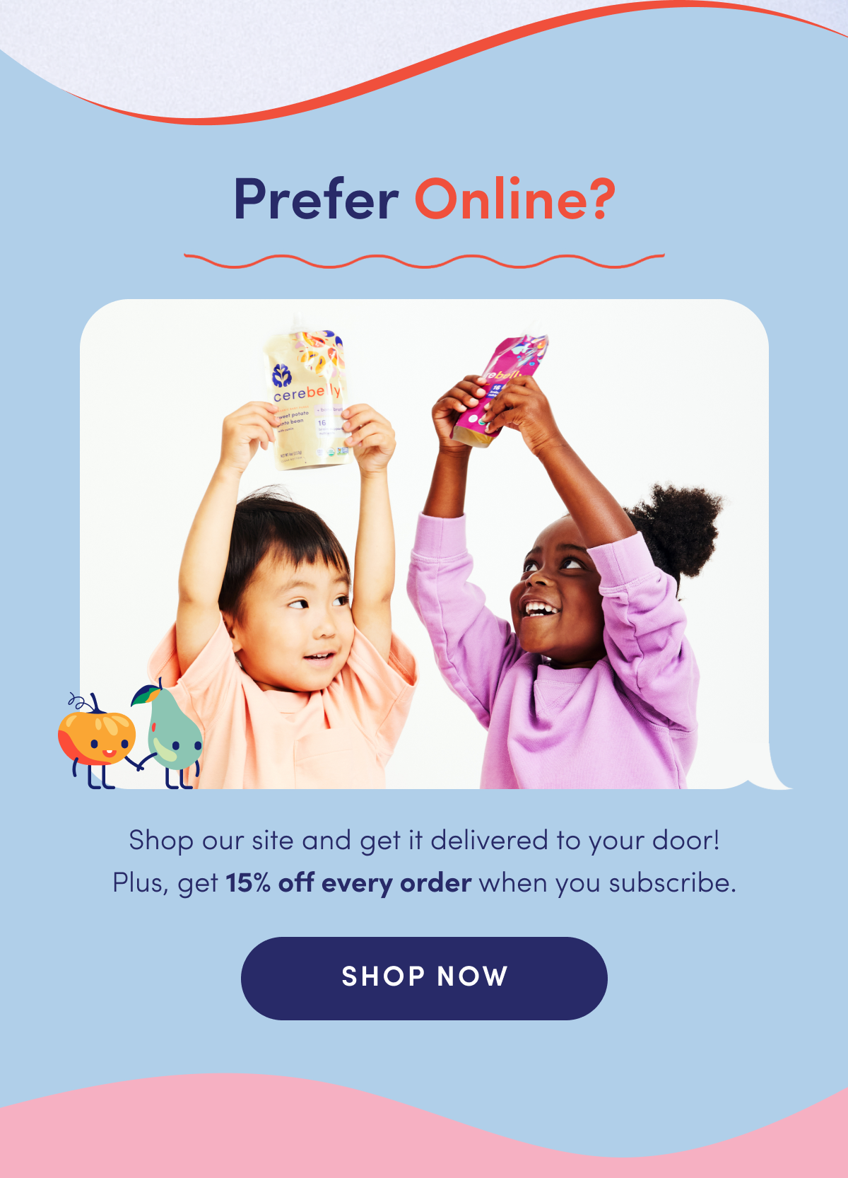 Prefer online? Shop our site and get it delivered to your door! Plus, get 15% off every order when you subscribe. 