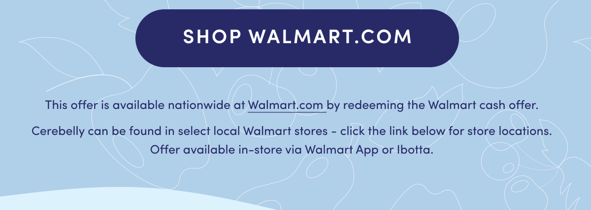 SHOP WALMART.COM | *This offer is available nationwide at Walmart.com by redeeming the Walmart cash offer. Cerebelly can be found in select local Walmart stores - click the link below for store locations. Offer available in-store via Walmart App or Ibotta.
