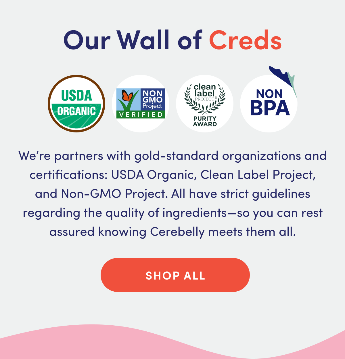 Our Wall of Creds | USDA Organic, Non-GMO Project Verified, Clean Label Project Purity Award, Non-BPA | We're partners with gold-standard organizations and certifications: USDA Organic, Clean Label Project, and Non-GMO Project. All have strict guidelines regarding the quality of ingredients—so you can rest assured knowing Cerebelly meets them all. | SHOP ALL