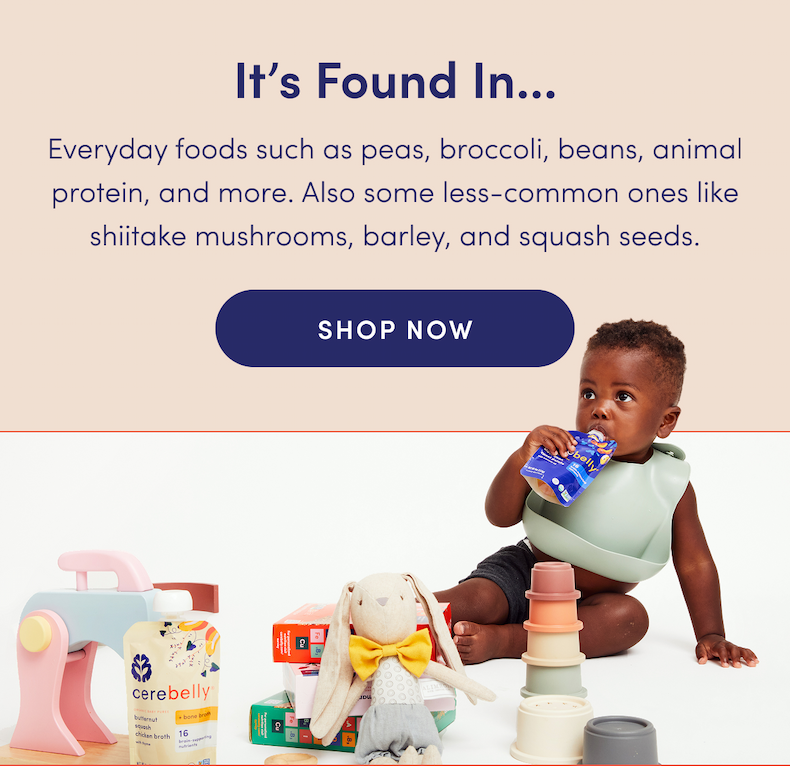 It's Found In... | Everyday foods such as peas, broccoli, beans, animal protein, and more. Also some less-common ones like shiitake mushrooms, barley, and squash seeds. | SHOP NOW