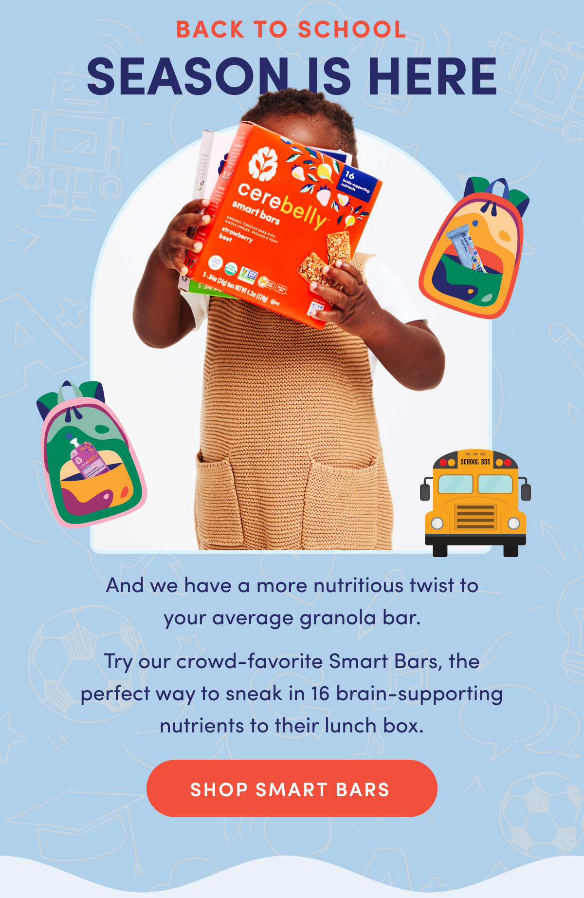 Back to School Season is Here | And we have a more nutritious twist to your average granola bar. Try our crowd-favorite Smart Bars, the perfect way to sneak in 16 brain-supporting nutrients to their lunch box. | SHOP SMART BARS