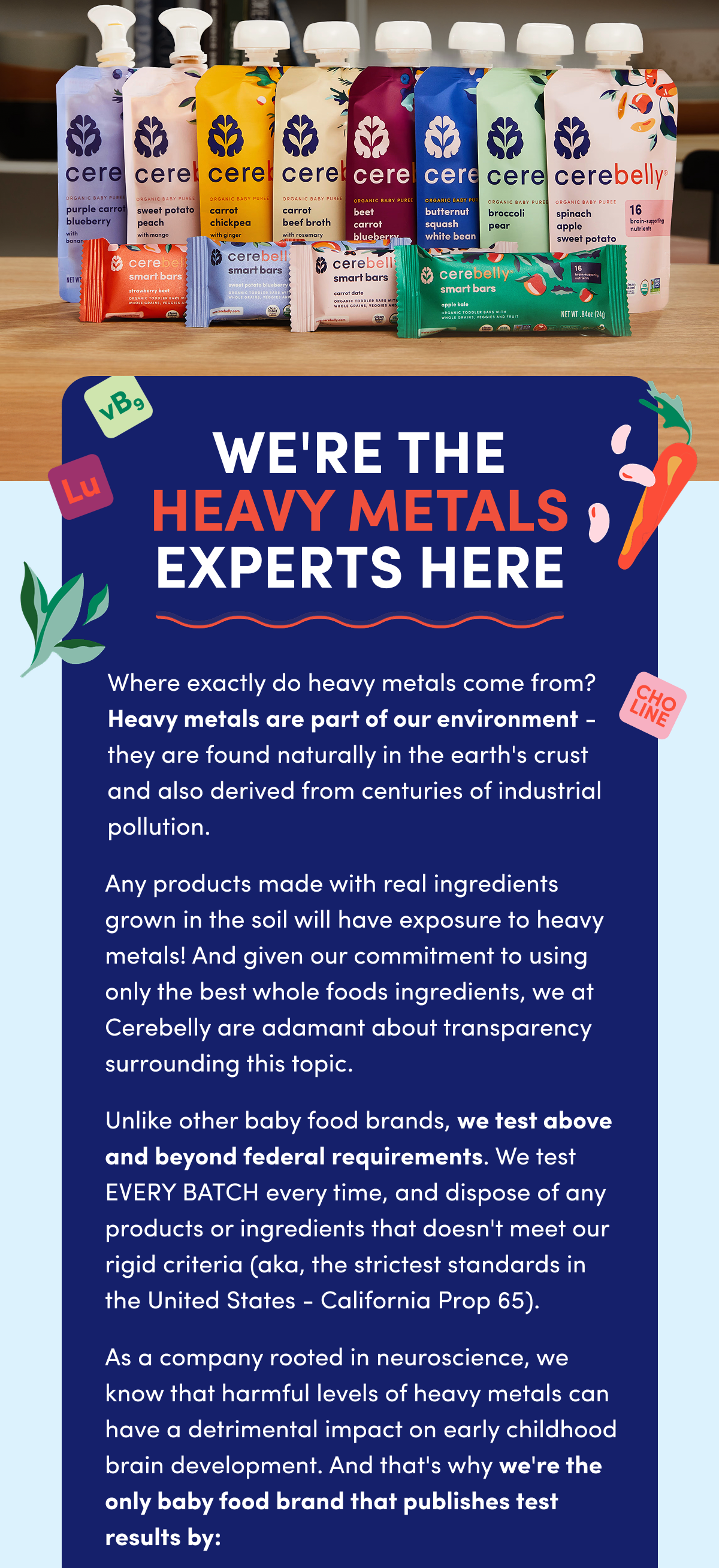 We're The Heavy Metals Experts Here | Where exactly do heavy metals come from? Heavy metals are part of our environment — they are found naturally in the earth's crust and also derived from centuries of industrial pollution. Any products made with real ingredients grown in the soil will have exposure to heavy metals! And given our commitment to using only the best whole foods ingredients, we at Cerebelly are adamant about transparency surrounding this topic. Unlike other baby food brands, we test above and beyond federal requirements. We test EVERY BATCH every time, and dispose of any products or ingredients that doesn't meet our rigid criteria (aka, the strictest standards in the United States - California Prop 65). As a company rooted in neuroscience, we know that harmful levels of heavy metals can have a detrimental impact on early childhood brain development. And that's why we're the only baby food brand that publishes test results by:
