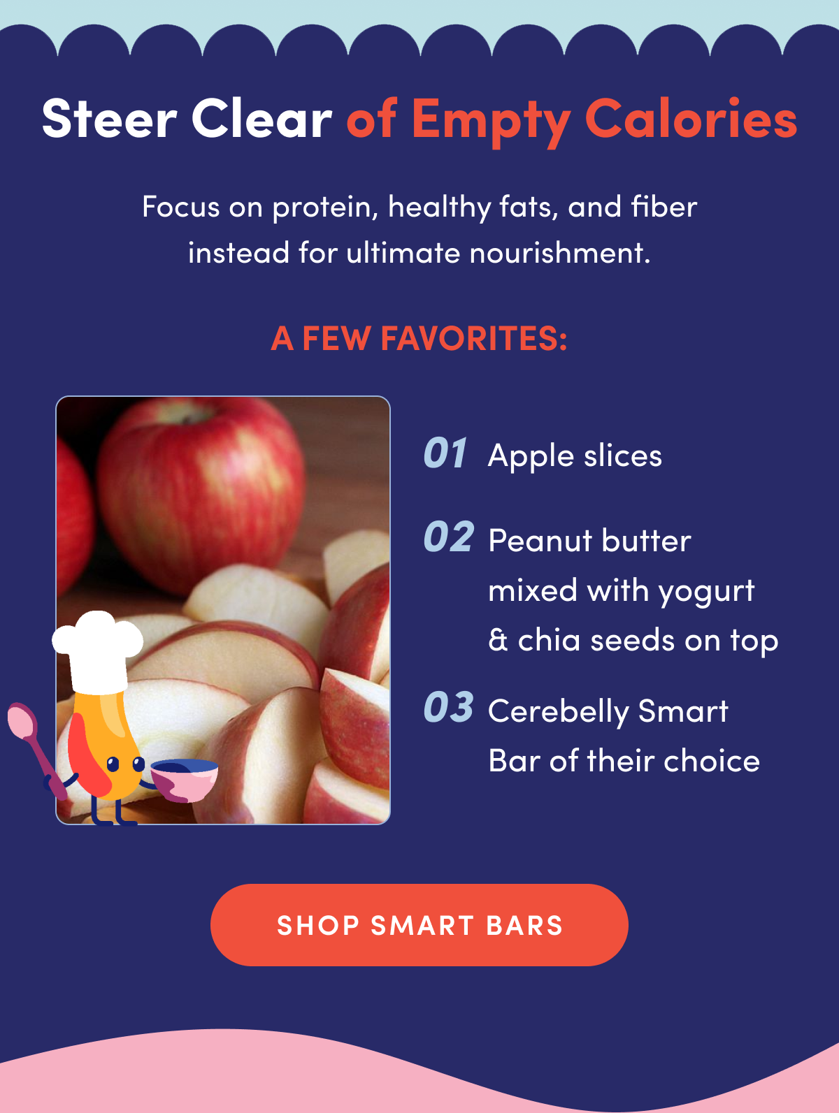 Steer Clear of Empty Calories | Focus on protein, healthy fats, and fiber instead of ultimate nourishment. | A few favorites: Apple Slices, Peanut butter mixed with yogurt & chia seeds on top. Cerebelly Smart Bar of their choice. | SHOP SMART BARS