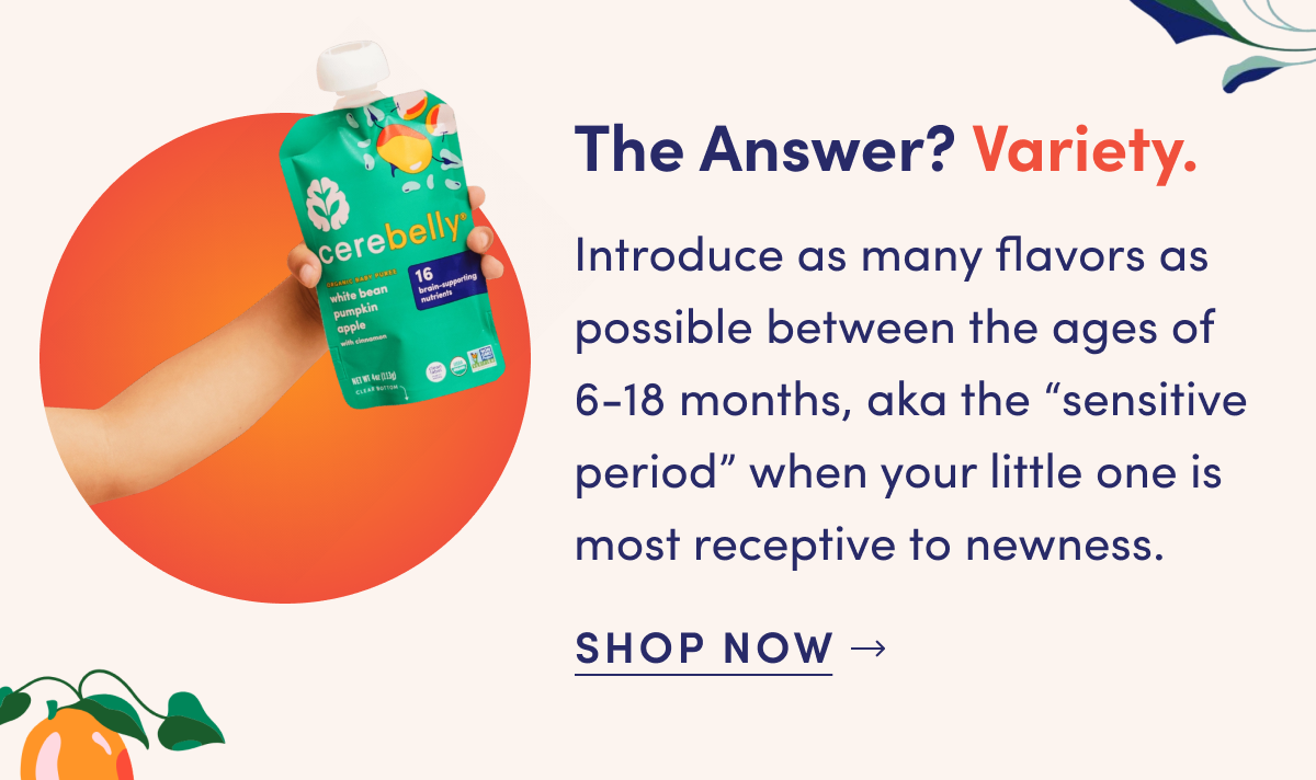 The Answer? Variety. | Introduce as many flavors as possible between the ages of 6-18 months, aka the "sensitive period" when your little one is most receptive to newness. | SHOP NOW