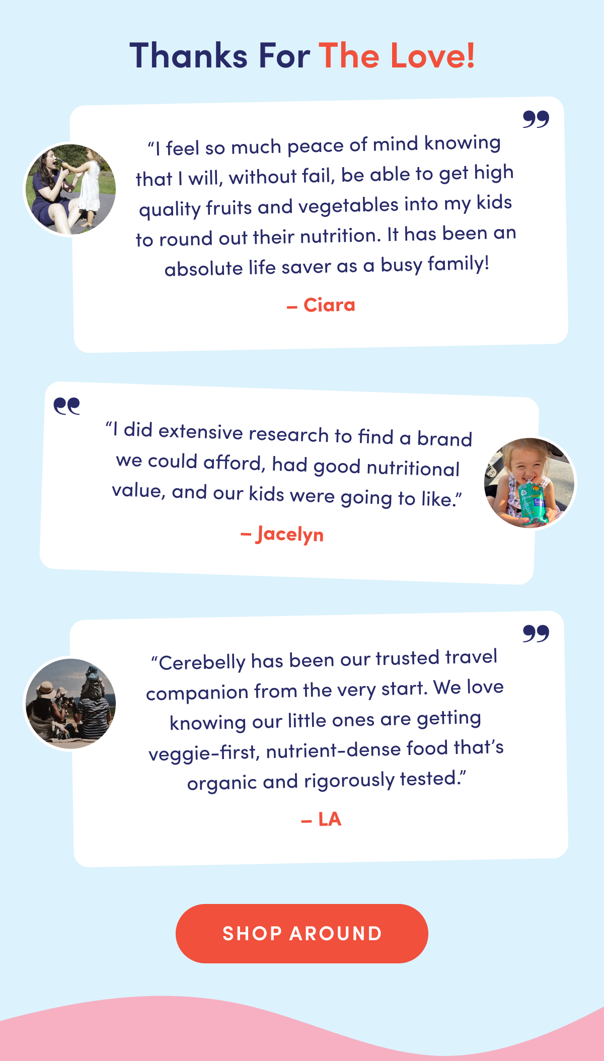 Thanks For The Love! | "I feel so much peace of mind knowing that I will, without fail, be able to get high quality fruits and vegetables into my kids to round out their nutrition. It has been an absolute life saver as a busy family!" - Ciara | "I did extensive research to find a brand we could afford, had good nutritional value, and our kids were going to like." - Jacelyn | "Cerebelly has been our trusted travel companion from the very start. We love knowing our little ones are getting veggie-first, nutrient-dense food that's organic and rigorously tested." - LA | SHOP AROUND