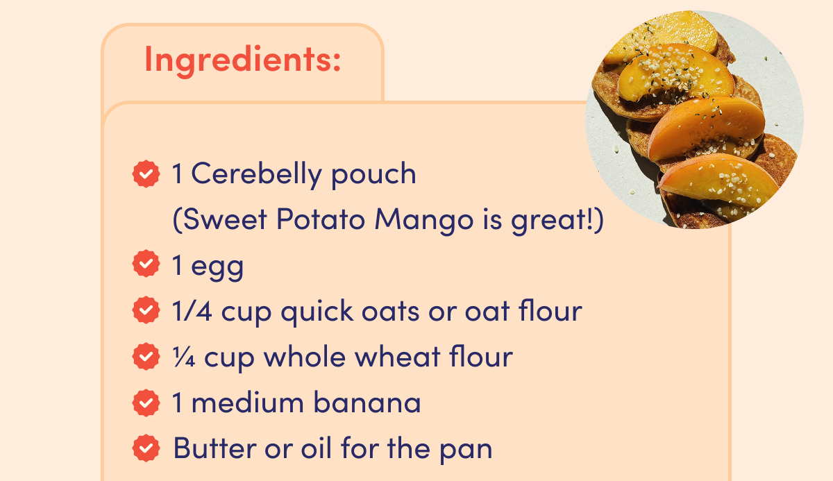 Ingredients: 1 Cerebelly pouch (Sweet Potato Mango is great!). 1 Egg. 1/4 cup quick oats or oat flour. 1/4 cup whole wheat flour. 1 medium banana. Butter or oil for the pan.