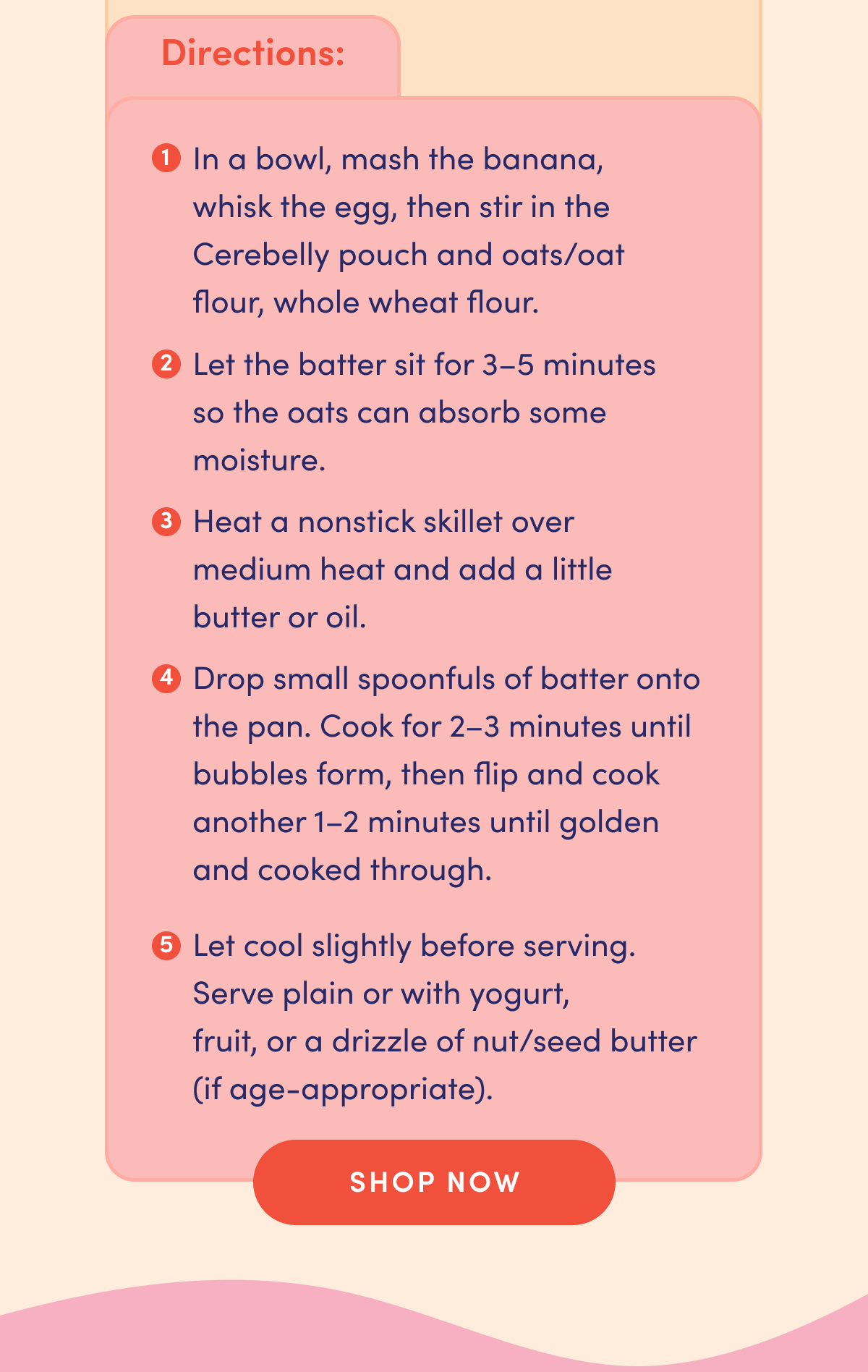 Directions: In a bowl, mash the banana, whisk the egg, then stir in the Cerebelly pouch and oats/oat flour, whole wheat flour. Let the batter sit for 3-5 minutes so the oats can absorb some moisture. Heat a nonstick skillet over medium heat and add a little butter or oil. Drop small spoonfuls of batter onto the pan. Cook for 2-3 minutes until bubbles form, then flip and cook another 1-2 minutes until golden and cooked through. Let cool slightly before serving. Serve plain or with yogurt, fruit, or a drizzle of nut/seed butter (if age-appropriate). | SHOP NOW
