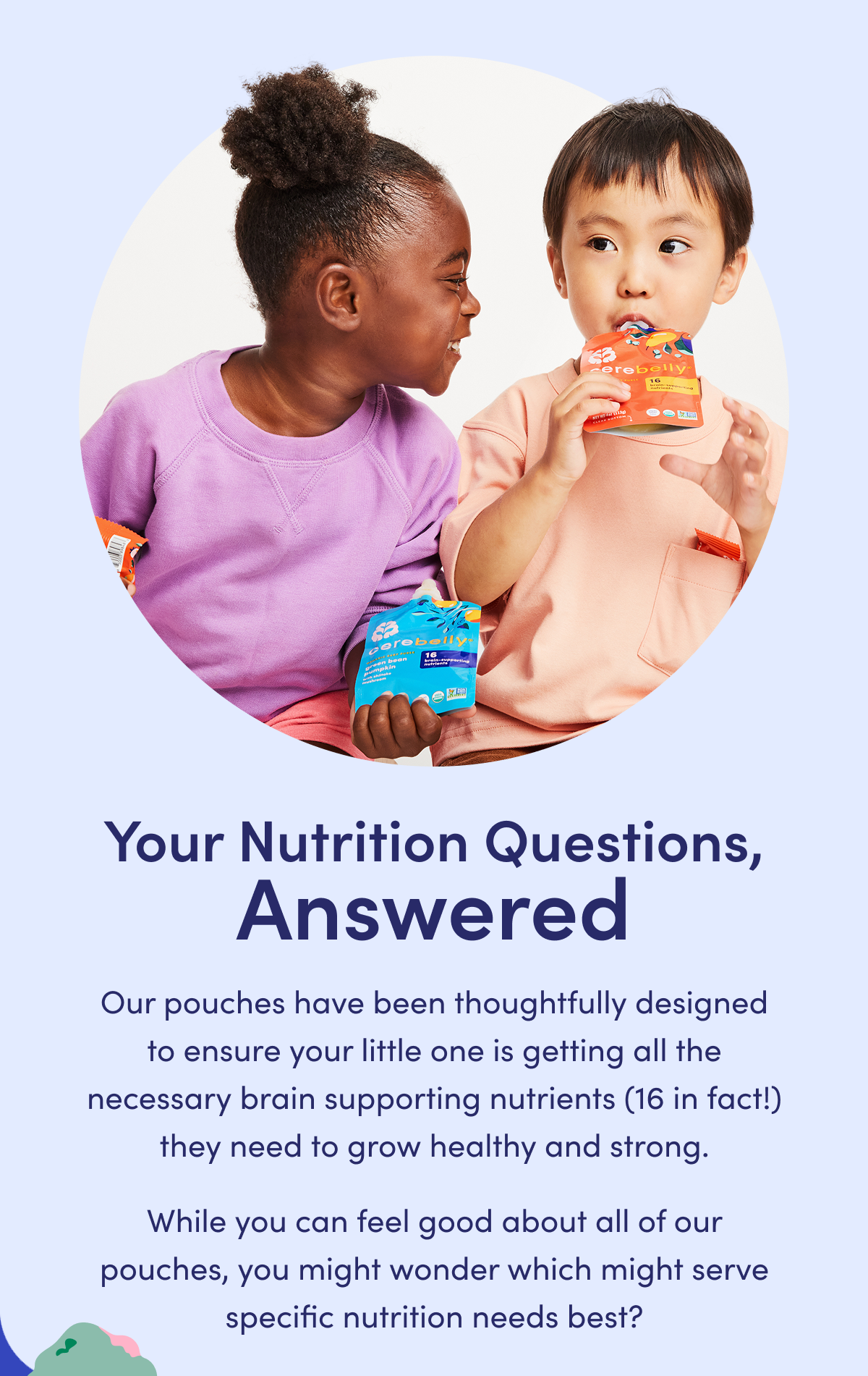 Your Nutrition Questions, Answered | Our pouches have been thoughtfully designed to ensure your little one is getting all the necessary brain supporting nutrients (16 in fact!) they need to grow healthy and strong. While you can feel good about all of our pouches, you might wonder which might serve specific nutrition needs best?