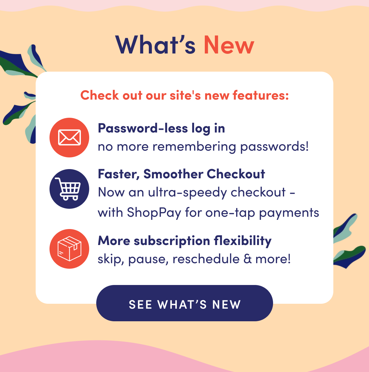 What's New | Check out our site's new features: | Password-less log in: no more remembering passwords! Shopify & ShopPay: a smoother, super fast checkout. More subscription flexibility: skip, pause, reschedule & more! | SEE WHAT'S NEW