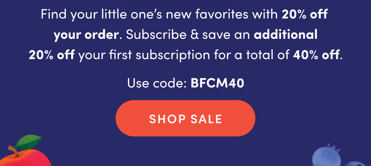 Find your little one's new favorites with 20% off your order. Subscribe & save an additional 20% off your first subscription for a total of 40% off. Use code: BFCM40 | SHOP SALE
