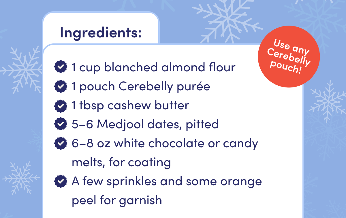 Ingredients: 1 cup blanched almond flour. 1 pouch Cerebelly puree. 1tbsp cashew butter. 5-6 Medjool dates, pitted. 6-8 oz white chocolate or candy melts, for coating. A few sprinkles and some orange peel for garnish.
