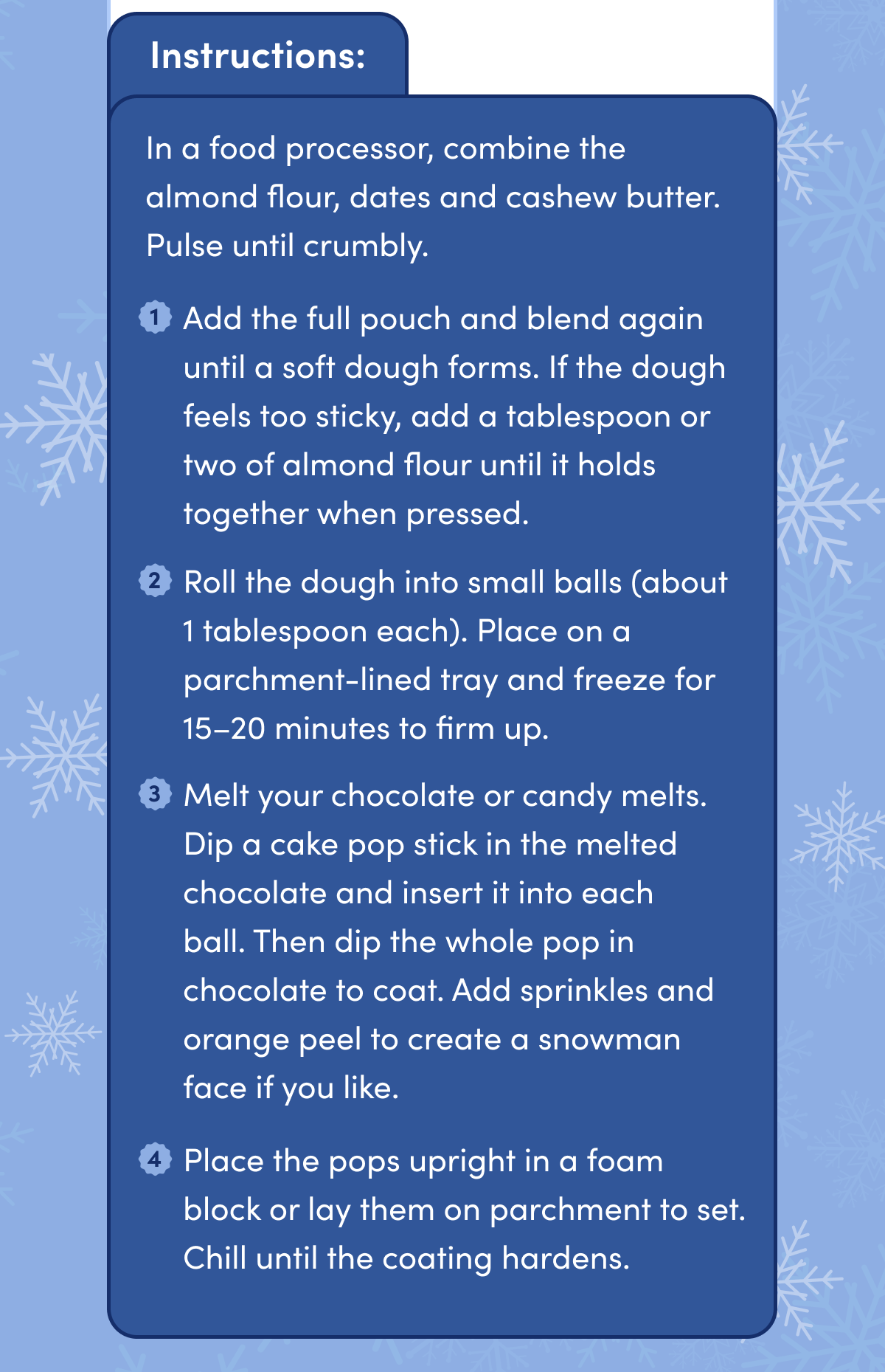 Instructions: In a food processor, combine the almond flour, dates and cashew butter. Pulse until crumbly. | 1 Add the full pouch and blend again until a soft dough forms. If the dough feels too sticky, add a tablespoon or two of almond flour until it holds together when pressed. 2 Roll the dough into small balls (about 1 tablespoon each). Place on a parchment-lined tray and freeze for 15-20 minutes to firm up. 3 Melt your chocolate or candy melts. Dip a cake pop stick in the melted chocolate and insert it into each ball. Then dip the whole pop in chocolate to coat. Add sprinkles and orange peel to create a snowman face if you like. 4 Place the pops upright in a foam block or lay them on parchment to set. Chill until the coating hardens.