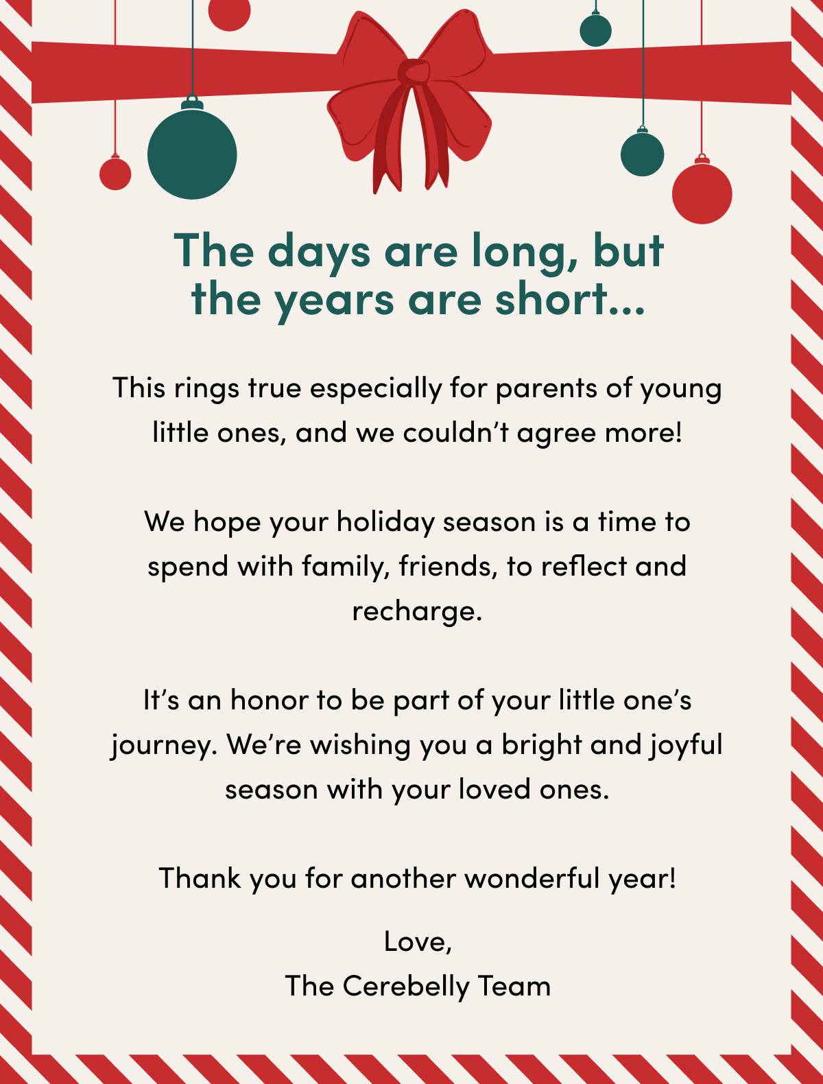 The days are long, but the years are short... rings true especially for parents of young little ones, and we couldn’t agree more. We hope your holiday season is a time to spend with family, friends, to reflect and recharge. It’s an honor to be part of your little one’s journey. We’re wishing you a bright, fruitful season with your loved ones. Thank you for another wonderful year!