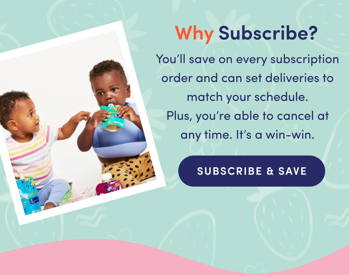 Why Subscribe? You'll save on every subscription order and can set deliveries to match your schedule. Plus, you're able to cancel at any time. It's a win-win. | SUBSCRIBE & SAVE