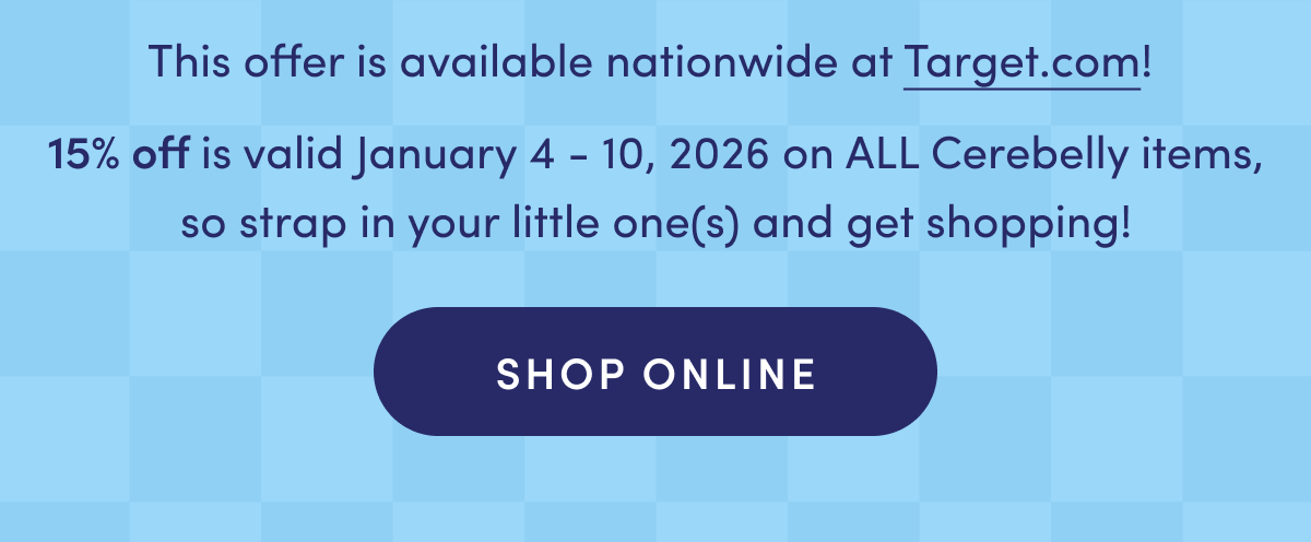 This offer is available nationwide at Target.com! 15% off is valid January 4-10, 2026 on ALL Cerebelly items, so strap in your little one(s) and get shopping! | SHOP ONLINE