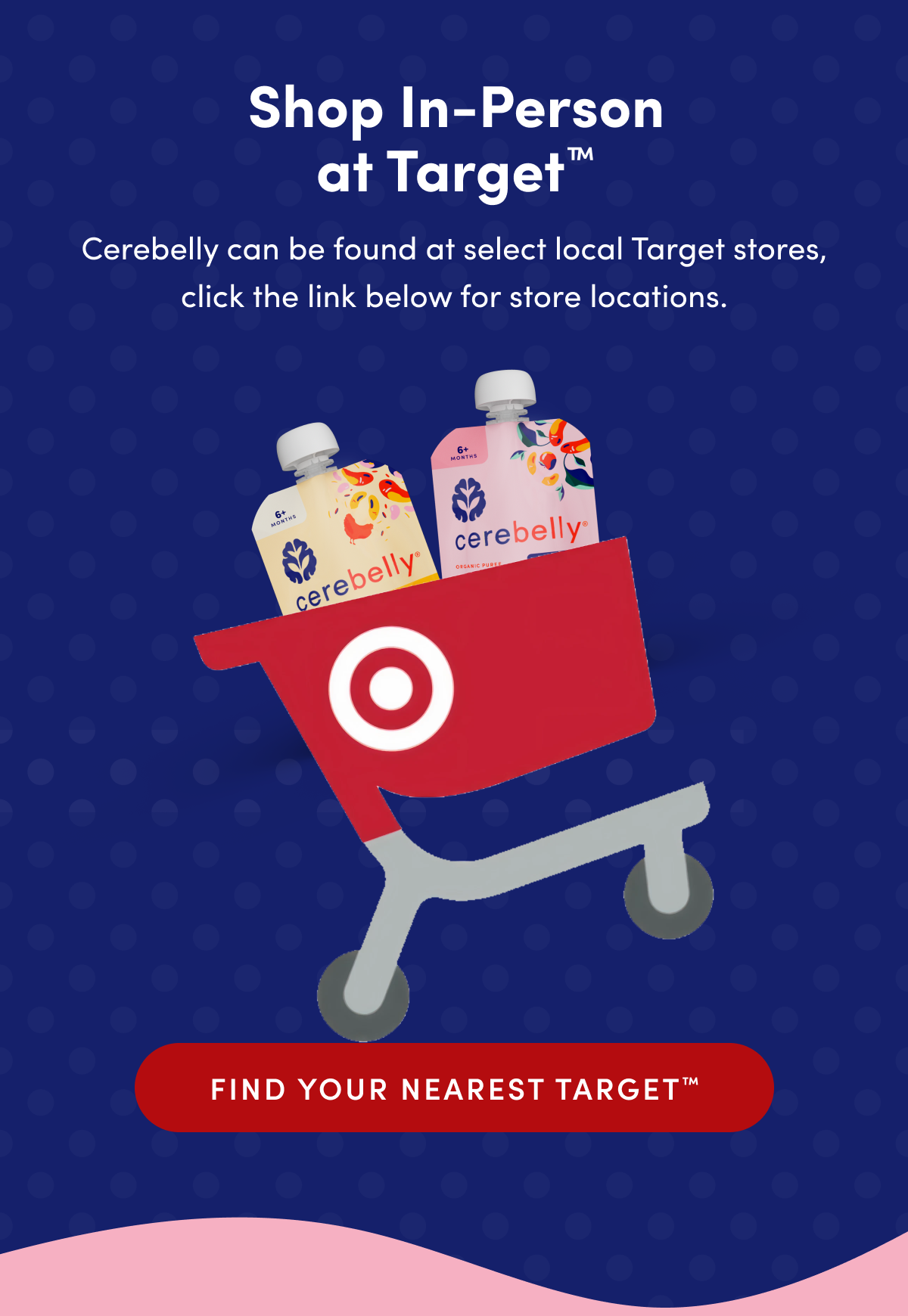 Shop In-Person at Target | Save 15% when you head into your local Target and toss Cerebelly in your cart. Cerebelly can be found at select local Target stores, click the link below for store locations. | FIND YOUR NEAREST TARGET