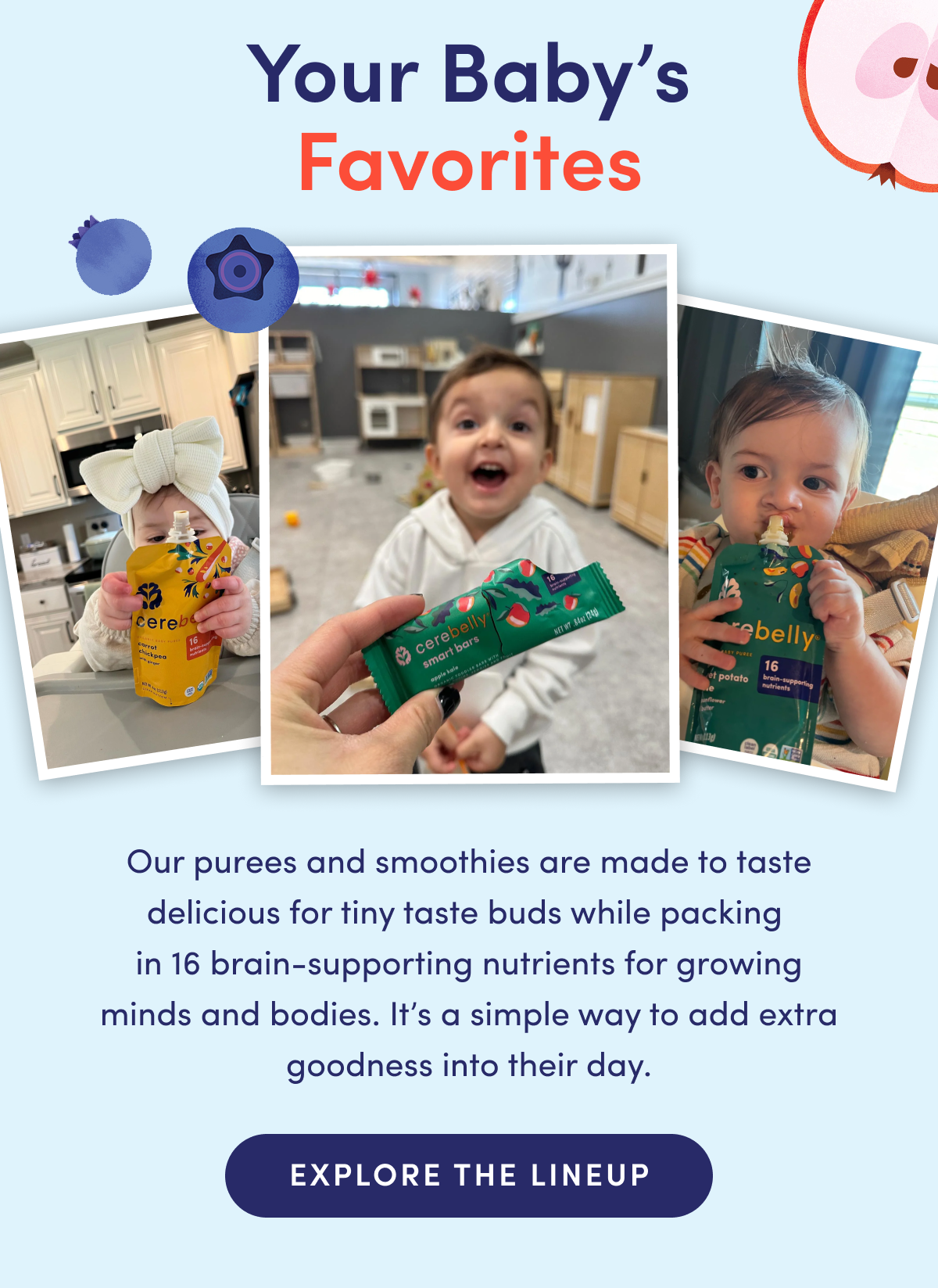 Your Baby's Favorites | Our purees and smoothies are made to taste delicious for tiny taste buds while packing in 16 brain-supporting nutrients for growing minds and bodies. It's a simple way to add extra goodness into their day. | EXPLORE THE LINEUP
