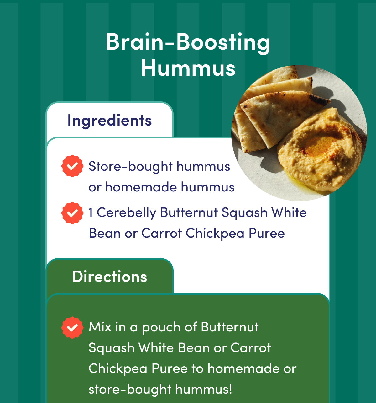 Brain-Boosting Hummus | Ingredients: Store-bought hummus or homemade hummus. 1 Cerebelly Butternut Squash White Bean or Carrot Chickpea Puree | Directions: Mix in a pouch of Butternut Squash White Bean or Carrot Chickpea Puree to homemade or store-bought hummus!