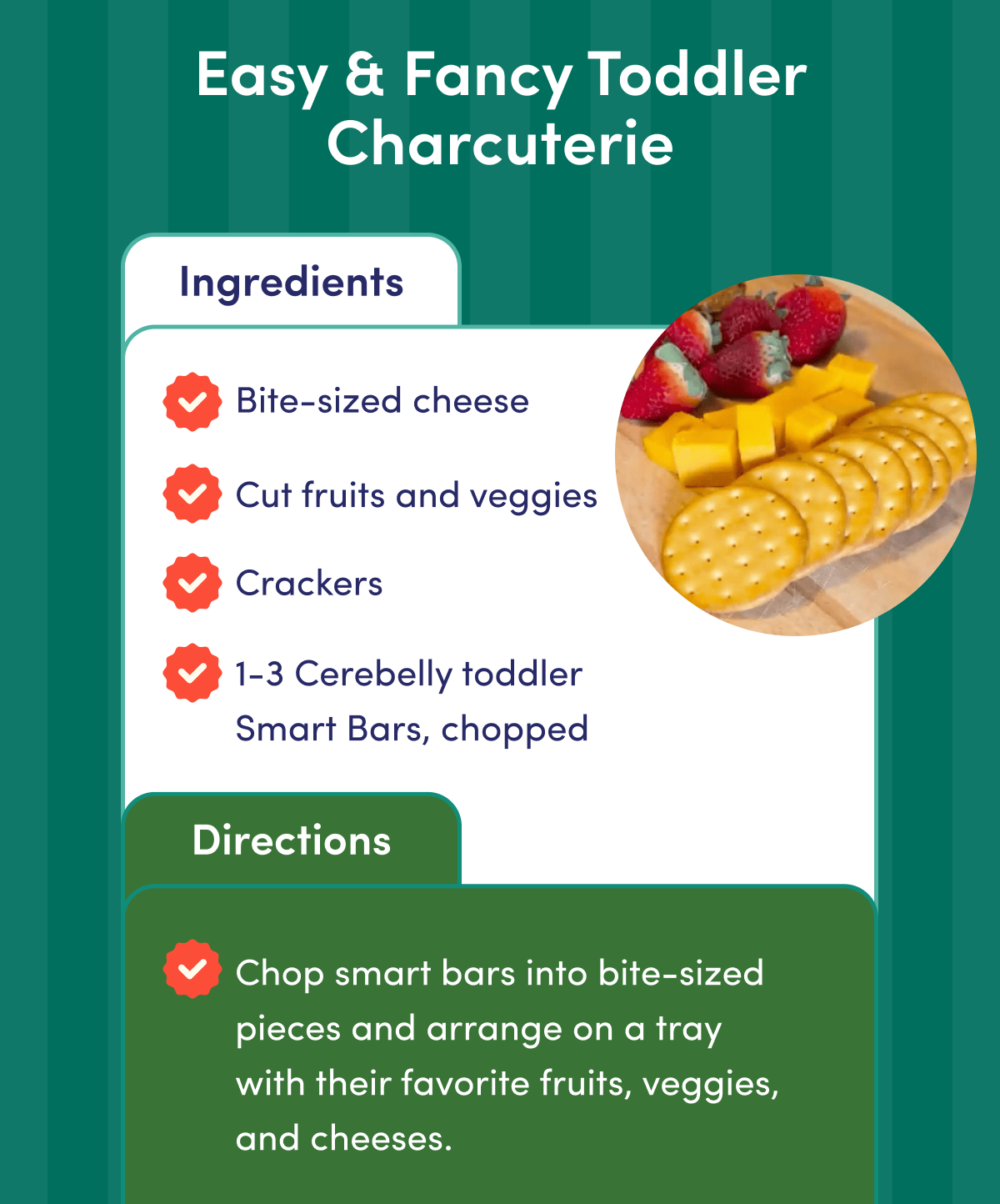 Easy & Fancy Toddler Charcuterie | Ingredients: Bite-sized cheese. Cut fruits and veggies. Crackers. 1-3 Cerebelly toddler Smart Bars, chopped. | Directions: Chop smart bars into bite-sized pieces and arrange on a tray with their favorite fruits, veggies, and cheeses.