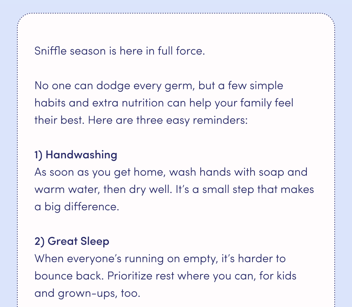 Sniffle season is here in full force. No one can dodge every germ, but a few simple habits and extra nutrition can help your family feel their best. Here are three easy reminders: Handwashing: As soon as you get home, wash hands with soap and warm water, then dry well. It's a small step that makes a big difference. Great Sleep: When everyone's running on empty, it's harder to bounce back. Prioritize rest where you can, for kids and grown-ups, too.