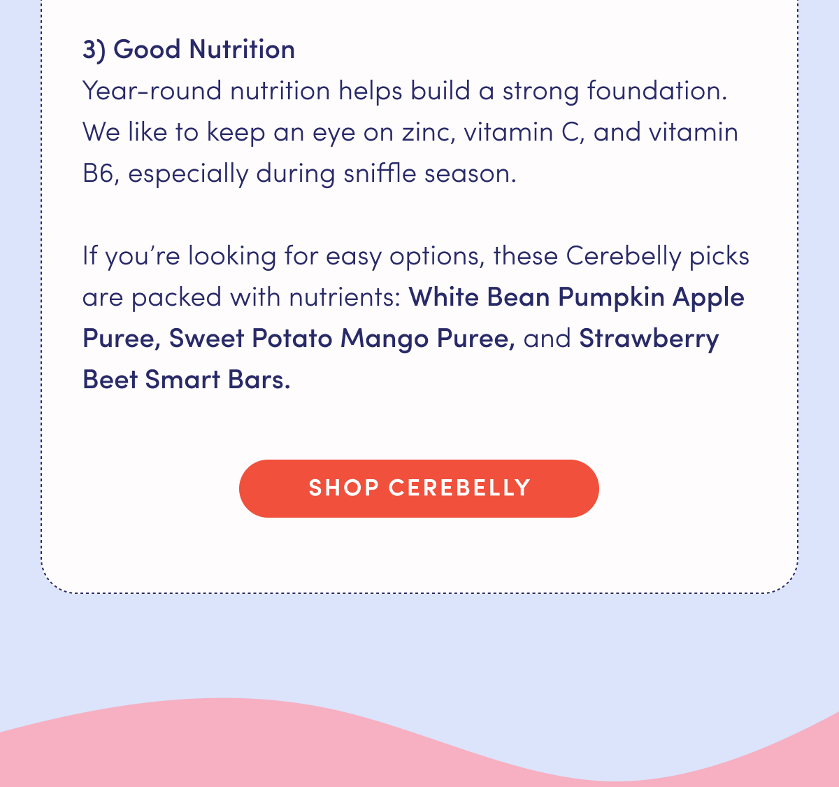 Good Nutrition: Year-round nutrition helps build a strong foundation. We like to keep an eye on zinc, vitamin C, and vitamin B6, especially during sniffle season. If you're looking for easy options, these Cerebelly picks are packed with nutrients: White Bean Pumpkin Apple Puree, Sweet Potato Mango Puree, and Strawberry Beet Smart Bars. | SHOP CEREBELLY