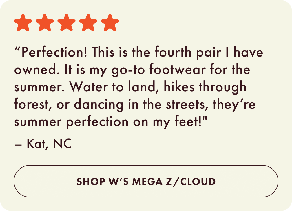 Perfection! This is the fourth pair I have owned. It is my go-to footwear for the summer. Water to land, hikes through forest, or dancing in the streets, they’re summer perfection on my feet! - Kat, NC. Shop Women's Mega Z Cloud