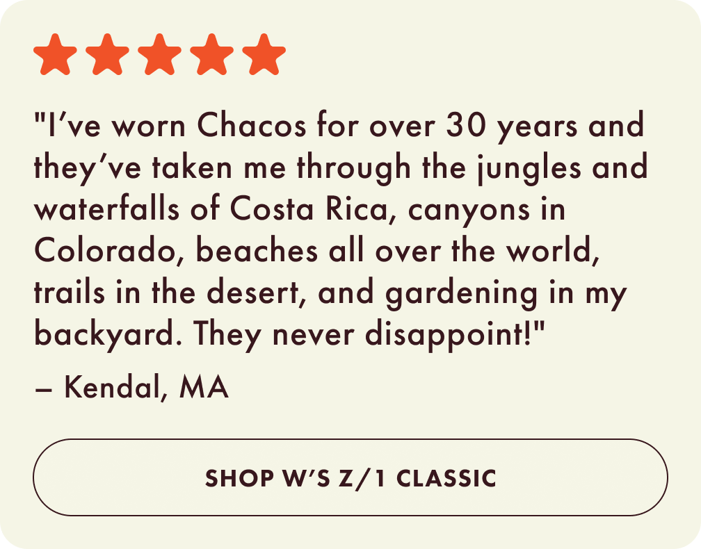 I’ve worn Chacos for over 30 years and they’ve taken me through the jungles and waterfalls of Costa Rica, canyons in Colorado, beaches all over the world, trails in the desert, and gardening in my backyard. They never disappoint! - Kendal, MA. Shop Womens Z 1 Classic