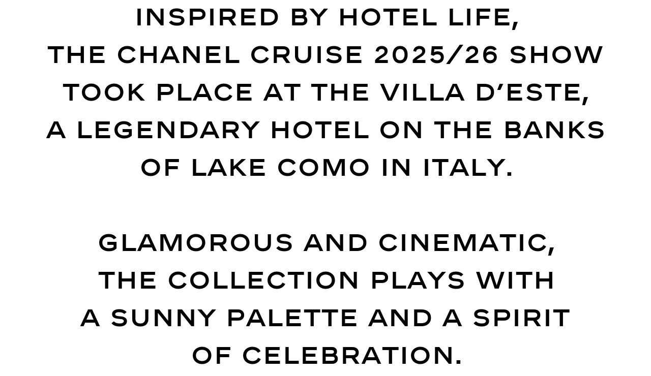 Inspired by hotel life, the CHANEL Cruise 2025/26 show took place at the Villa d’Este, a legendary hotel on the banks of Lake Como in Italy.  Glamorous and cinematic, the collection plays with a sunny palette and a spirit of celebration.