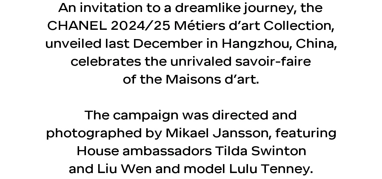 An invitation to a dreamlike journey, the CHANEL 2024/25 Métiers d’art Collection, unveiled last December in Hangzhou, China, celebrates the unrivaled savoir-faire of the Maisons d’art.  The campaign was directed and photographed by Mikael Jansson, featuring House ambassadors Tilda Swinton and Liu Wen and model Lulu Tenney.