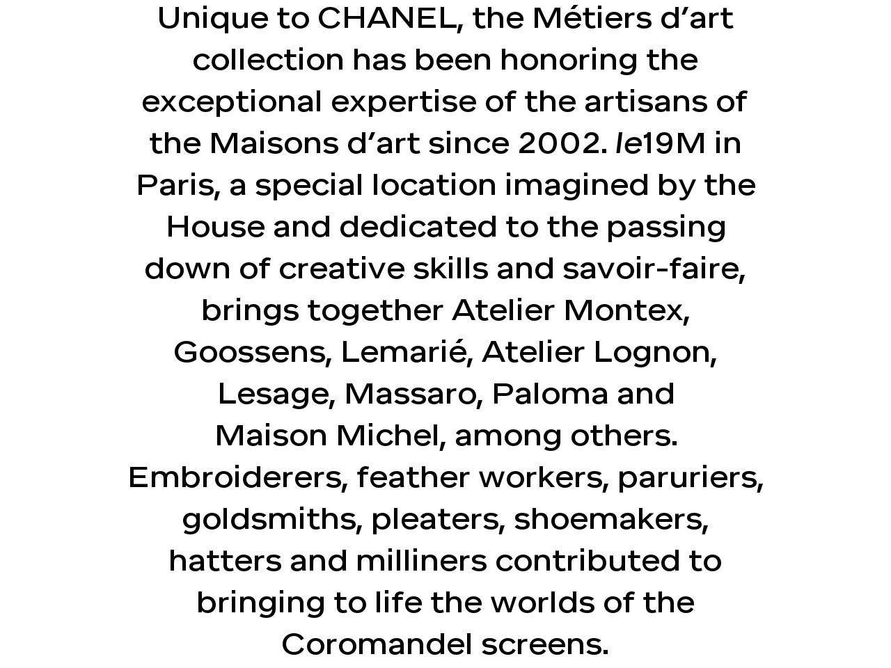 Unique to CHANEL, the Métiers d’art collection has been honoring the exceptional expertise of the artisans of the Maisons d’art since 2002. le19M in Paris, a special location imagined by the House and dedicated to the passing down of creative skills and savoir-faire, brings together Atelier Montex, Goossens, Lemarié, Atelier Lognon, Lesage, Massaro, Paloma and Maison Michel, among others. Embroiderers, feather workers, paruriers, goldsmiths, pleaters, shoemakers, hatters and milliners contributed to bringing to life the worlds of the Coromandel screens.