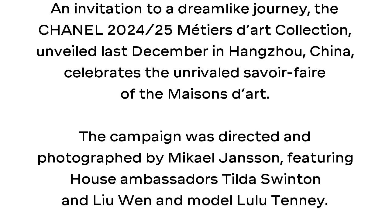 An invitation to a dreamlike journey, the CHANEL 2024/25 Métiers d’art Collection, unveiled last December in Hangzhou, China, celebrates the unrivaled savoir-faire of the Maisons d’art.  The campaign was directed and photographed by Mikael Jansson, featuring House ambassadors Tilda Swinton and Liu Wen and model Lulu Tenney.