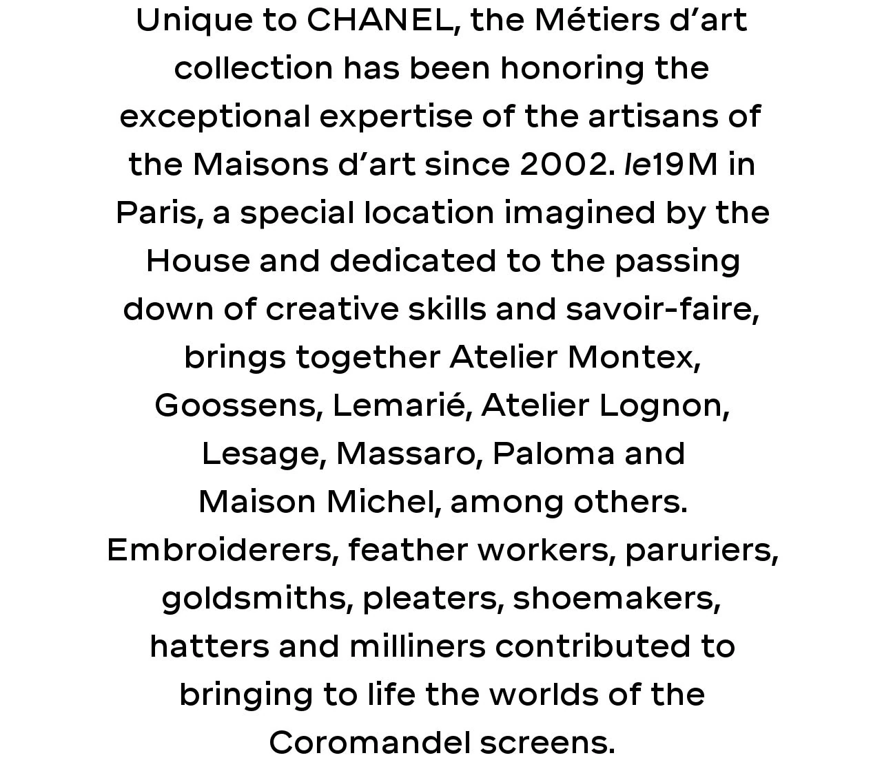 Unique to CHANEL, the Métiers d’art collection has been honoring the exceptional expertise of the artisans of the Maisons d’art since 2002. le19M in Paris, a special location imagined by the House and dedicated to the passing down of creative skills and savoir-faire, brings together Atelier Montex, Goossens, Lemarié, Atelier Lognon, Lesage, Massaro, Paloma and Maison Michel, among others. Embroiderers, feather workers, paruriers, goldsmiths, pleaters, shoemakers, hatters and milliners contributed to bringing to life the worlds of the Coromandel screens.