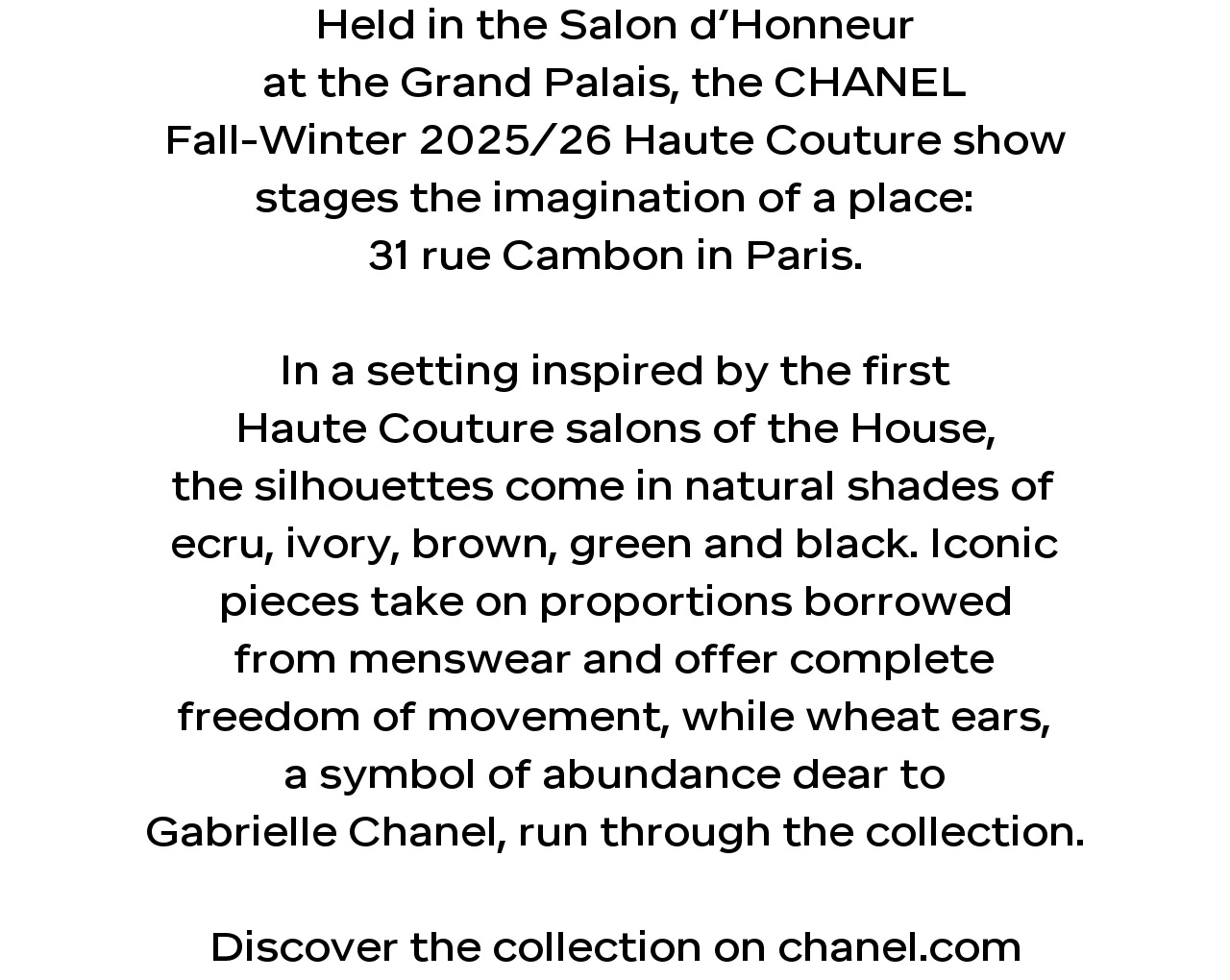 Held in the Salon d’Honneur at the Grand Palais, the CHANEL Fall-Winter 2025/26 Haute Couture show stages the imagination of a place: 31 rue Cambon in Paris.  In a setting inspired by the first Haute Couture salons of the House, the silhouettes come in natural shades of ecru, ivory, brown, green and black. Iconic pieces take on proportions borrowed from menswear and offer complete freedom of movement, while wheat ears, a symbol of abundance dear to Gabrielle Chanel, run through the collection.  Discover the collection on chanel.com