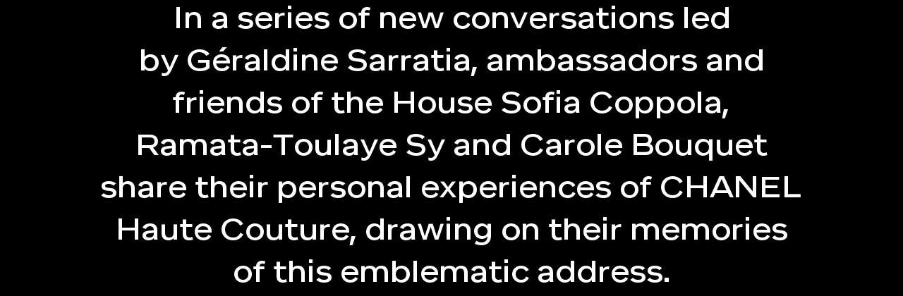 In a series of new conversations led by Géraldine Sarratia, ambassadors and friends of the House Sofia Coppola, Ramata-Toulaye Sy and Carole Bouquet share their personal experiences of CHANEL Haute Couture, drawing on their memories of this emblematic address.