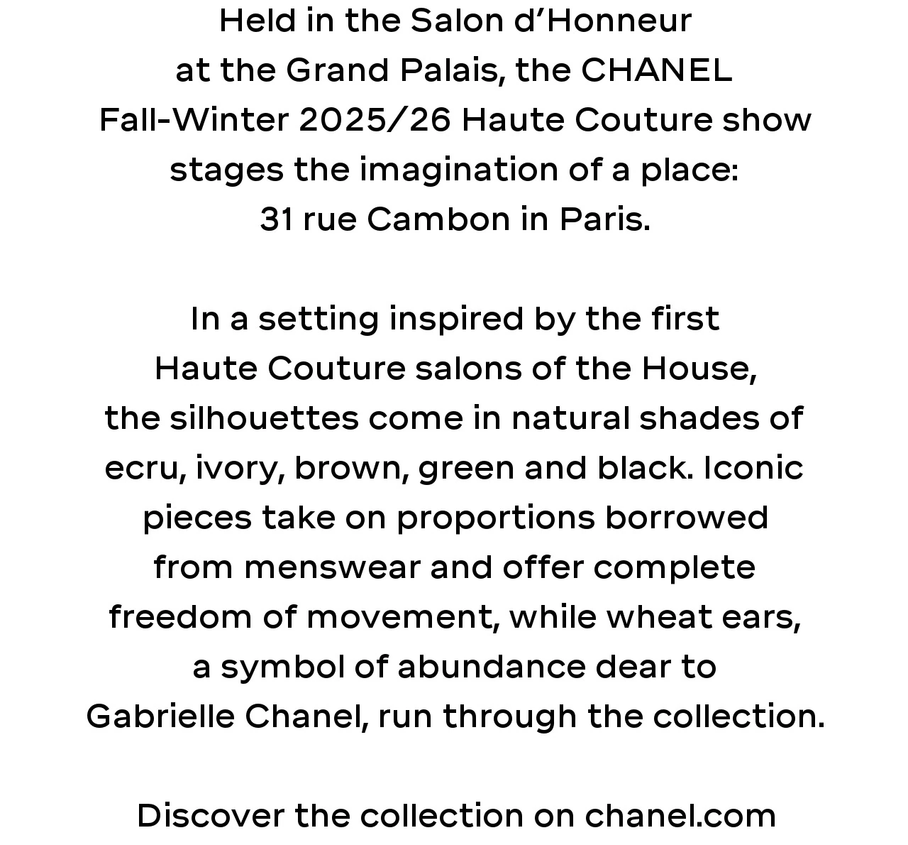 Held in the Salon d’Honneur at the Grand Palais, the CHANEL Fall-Winter 2025/26 Haute Couture show stages the imagination of a place: 31 rue Cambon in Paris.  In a setting inspired by the first Haute Couture salons of the House, the silhouettes come in natural shades of ecru, ivory, brown, green and black. Iconic pieces take on proportions borrowed from menswear and offer complete freedom of movement, while wheat ears, a symbol of abundance dear to Gabrielle Chanel, run through the collection.  Discover the collection on chanel.com