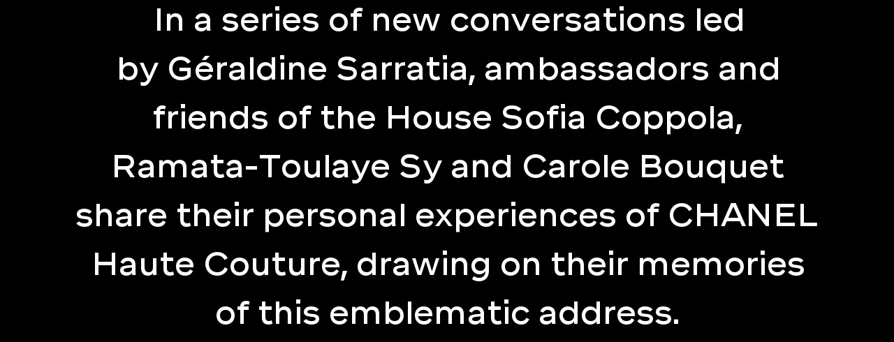 In a series of new conversations led by Géraldine Sarratia, ambassadors and friends of the House Sofia Coppola, Ramata-Toulaye Sy and Carole Bouquet share their personal experiences of CHANEL Haute Couture, drawing on their memories of this emblematic address.