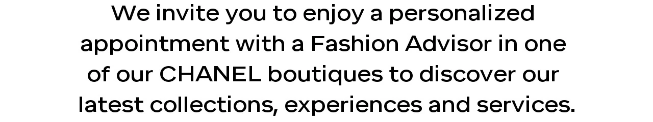 We invite you to enjoy a personalized  appointment with a Fashion Advisor in one  of our CHANEL boutiques to discover our  latest collections, experiences and services.