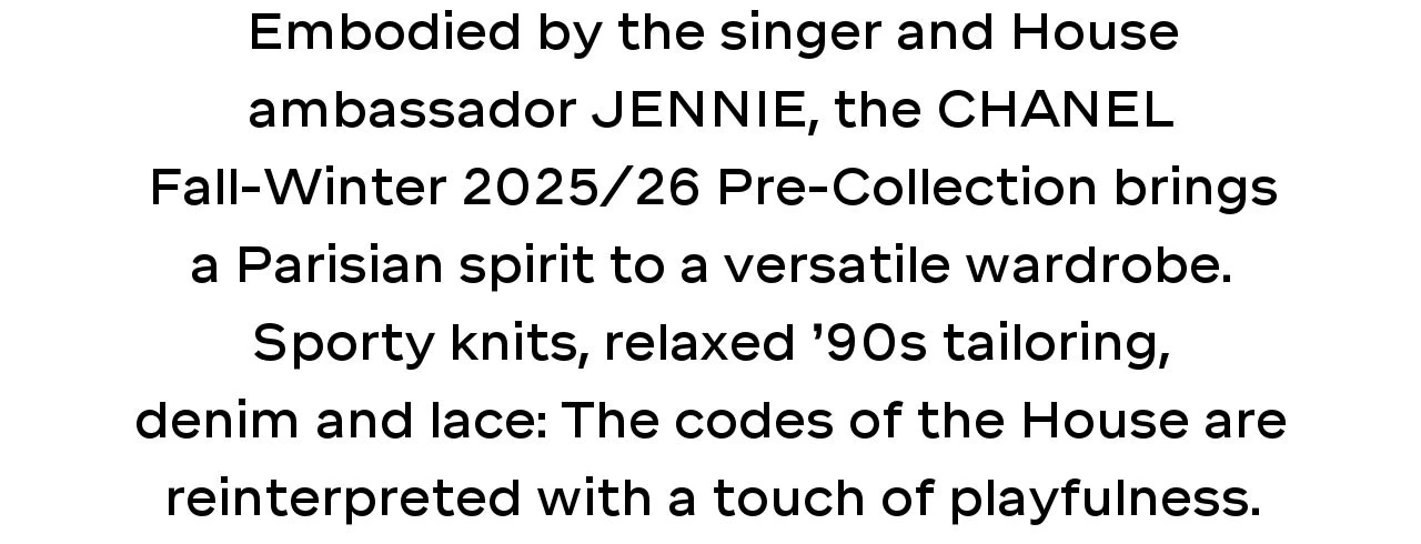 Embodied by the singer and House ambassador JENNIE, the CHANEL Fall-Winter 2025/26 pre-collection brings a Parisian spirit to a versatile wardrobe. Sporty knits, relaxed 90s tailoring, denim and lace: the codes of the House are reinterpreted with a touch of playfulness.