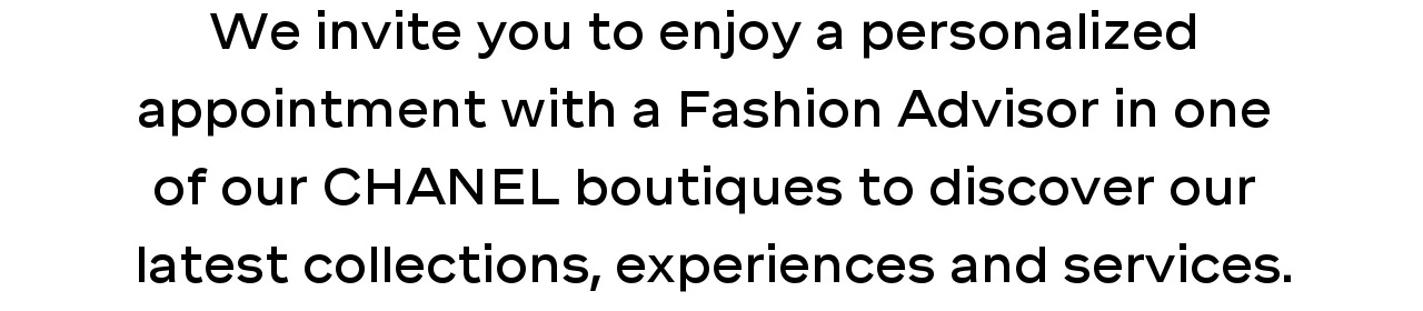 We invite you to enjoy a personalized  appointment with a Fashion Advisor in one  of our CHANEL boutiques to discover our  latest collections, experiences and services.