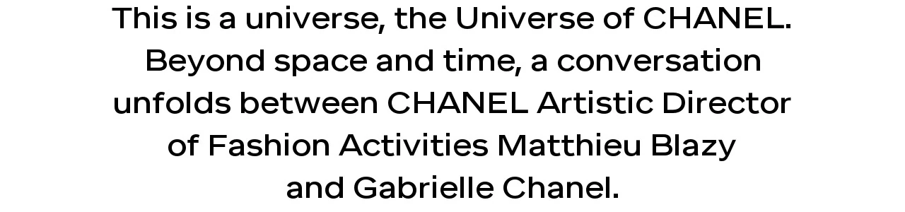This is a universe, the Universe of CHANEL. Beyond space and time, a conversation unfolds between CHANEL Artistic Director of Fashion Activities Matthieu Blazy and Gabrielle Chanel.
